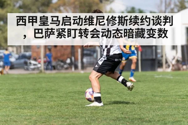 西甲皇马启动维尼修斯续约谈判，巴萨紧盯转会动态暗藏变数